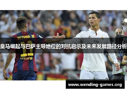 皇马崛起与巴萨主导地位的对抗启示及未来发展路径分析