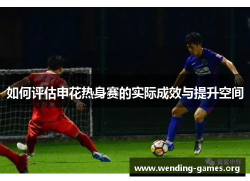 如何评估申花热身赛的实际成效与提升空间 如何评估申花热身赛的实际成效与提升空间