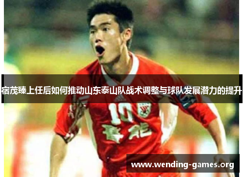 宿茂臻上任后如何推动山东泰山队战术调整与球队发展潜力的提升 宿茂臻上任后如何推动山东泰山队战术调整与球队发展潜力的提升