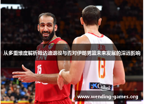 从多重维度解析哈达迪退役与否对伊朗男篮未来发展的深远影响