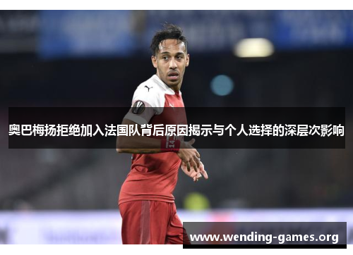 奥巴梅扬拒绝加入法国队背后原因揭示与个人选择的深层次影响