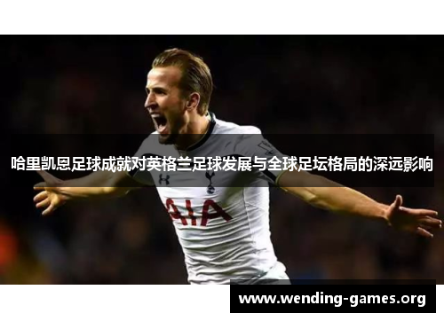 哈里凯恩足球成就对英格兰足球发展与全球足坛格局的深远影响
