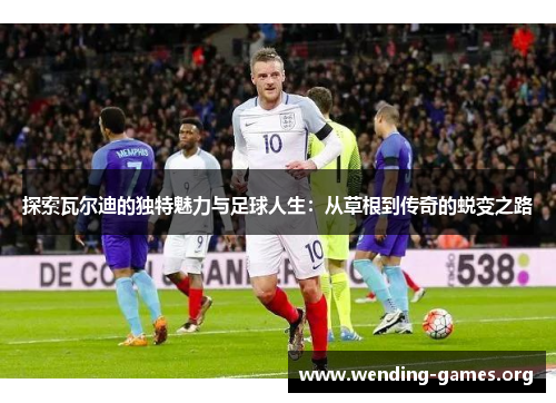 探索瓦尔迪的独特魅力与足球人生:从草根到传奇的蜕变之路 探索瓦尔迪的独特魅力与足球人生:从草根到传奇的蜕变之路